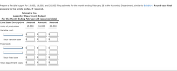 Prepare a flexible budget for 13,000, 16,000, and 20,000 filing cabinets for the month ending February 28 in the Assembly Department, similar to Exhibit 4. Round your final
answers to the whole dollar, if required.
Cabinaire Inc.
Assembly Department Budget
For the Month Ending February 28 (assumed data)
Line Item Description Amount Amount Amount
Units of production
13,000
16,000 20,000
Variable cost:
Total variable cost
Fixed cost:
Total fixed cost
Total department costs
LA
QOOQ
+A
LA
LA