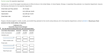 Flexible budget for assembly department
Cabinaire Inc. is one of the largest manufacturers of office furniture in the United States. In Grand Rapids, Michigan, it assembles filing cabinets in an Assembly Department. Assume
the following information for the Assembly Department:
Direct labor per filing cabinet
Supervisor salaries
Depreciation
Direct labor rate
Prepare a flexible budget for 13,000, 16,000, and 20,000 filing cabinets for the month ending February 28 in the Assembly Department, similar to Exhibit 4. Round your final
answers to the whole dollar, if required.
Cabinaire Inc.
Total variable cost
30 minutes
Assembly Department Budget
For the Month Ending February 28 (assumed data)
Line Item Description Amount Amount Amount
Units of production
13,000 16,000
20,000
Variable cost:
Fixed cost:
$111,000 per month
$21,000 per month
$15 per hour
Total fixed cost
A
LA