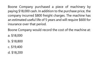 Boone Company purchased a piece of machinery by
paying $18,000 cash. In addition to the purchase price, the
company incurred $800 freight charges. The machine has
an estimated useful life of 5 years and will require $600 for
insurance over that period.
Boone Company would record the cost of the machine at:
a. $18,000
b. $18,800
c. $19,400
d. $18,200