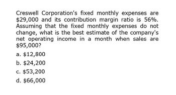 Creswell Corporation's fixed monthly expenses are
$29,000 and its contribution margin ratio is 56%.
Assuming that the fixed monthly expenses do not
change, what is the best estimate of the company's
net operating income in a month when sales are
$95,000?
a. $12,800
b. $24,200
c. $53,200
d. $66,000