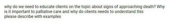 why do we need to educate clients on the topic about signs of approaching death? Why
is it important to palliative care and why do clients needs to understand this
please describe with examples
