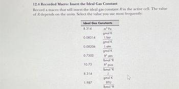 12.4 Recorded Macro: Insert the Ideal Gas Constant
Record a macro that will insert the ideal gas constant R in the active cell. The value
of R depends on the units. Select the value you use most frequently:
Ideal Gas Constants
8.314
m³ Pa
gmol K
0.08314
L bar
gmol K
0.08206
Latm
gmol K
0.7302
ft³ atm
lbmol °R
10.73
3 psia
lbmol °R
8.314
J
gmol K
1.987
BTU
lbmol °R