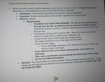 Create a small picture drawn on the Canvas
Write a function named drawSomething(x,y) and use the console to test it. Change the name to
drawCat(x,y), drawAirplane(x,y), etc to match the function's use clear.
Parameters: Two numeric parameters that specify x and y coordinates
Operation: Draws a small picture at the location specified by the parameters.
Returns: nothing
.
.
.
.
.
.
Requirements
o YOU MUST DO YOUR OWN DRAWING. Do not use my example below,
the tree from the lab, or anything else you have not created yourself. It
could be an animal, a person, a building, anything that you want, but it must
be your own.
O
O
O
O
The direction of the picture must be clear. When it is drawn, we need to
know if it is right side up, upside-down, sideways, etc.
It must involve one or more circles and at least 4 lines.
The image should fit in a box 50px high and 50px wide.
It must not look sloppy.
.
This is admittedly subjective, but it should look like you made a real
effort to make it look neat.
O
If you want to break one of these requirements, check with your
instructor.
The x and y coordinates should specify the center point of the image.
Do not use fill Rect/stroke Rect
O
O
Example: The mouse below is a good example of the complexity we are looking for. It also
shows you the right-side-up direction for the screenshots further below DO NOT USE THIS
AS YOUR PICTURE.