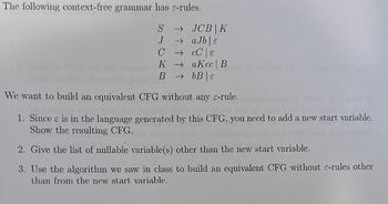 The following context-free grammar has e-rules.
S → JCB K
→ aJb|e
J
CCC E
KaKcc | B
BbB|E
We want to build an equivalent CFG without any c-rule.
1. Since e is in the language generated by this CFG, you need to add a new start variable.
Show the resulting CFG.
2. Give the list of nullable variable(s) other than the new start variable.
3. Use the algorithm we saw in class to build an equivalent CFG without e-rules other
than from the new start variable.