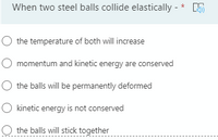 When two steel balls collide elastically - * 5
the temperature of both will increase
momentum and kinetic energy are conserved
the balls will be permanently deformed
O kinetic energy is not conserved
O the balls will stick together
