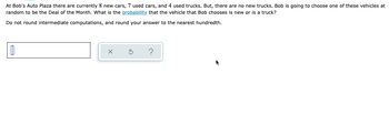 At Bob's Auto Plaza there are currently 8 new cars, 7 used cars, and 4 used trucks. But, there are no new trucks. Bob is going to choose one of these vehicles at
random to be the Deal of the Month. What is the probability that the vehicle that Bob chooses is new or is a truck?
Do not round intermediate computations, and round your answer to the nearest hundredth.
Ú
x
?