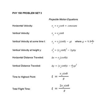 ### PHY 150 PROBLEM SET 3

#### Projectile Motion Equations

1. **Horizontal Velocity:**
   \[ v_x = v_o \cos \theta = \text{constant} \]

2. **Vertical Velocity:**
   \[ v_y = v_o \sin \theta \]

3. **Vertical Velocity at some time \( t \):**
   \[ v_y = v_o (\sin \theta) - gt \]
   where \( g = 9.8 \frac{m}{s^2} \)

4. **Vertical Velocity at height \( y \):**
   \[ v_y^2 = (v_o \sin \theta)^2 - 2g \Delta y \]

5. **Horizontal Distance Traveled:**
   \[ \Delta x = v_o (\cos \theta) t \]

6. **Vertical Distance Traveled:**
   \[ \Delta y = (v_o \sin \theta)t - \frac{1}{2}gt^2 \]

7. **Time to Highest Point:**
   \[ t = \frac{v_o \sin \theta}{g} \]

8. **Total Flight Time:**
   \[ t = \frac{2v_o \sin \theta}{g} \]

These equations are fundamental in understanding the principles of projectile motion. They cover various aspects of projectile trajectory including horizontal and vertical components of velocity, displacement, and time calculations. 

* **Horizontal Velocity ( \( v_x \) ):** This remains constant throughout the projectile’s flight.
* **Vertical Velocity ( \( v_y \) ):** This changes due to the influence of gravity.
* **Vertical Velocity at some time \( t \):** This is the initial vertical velocity minus the product of gravitational acceleration ( \( g \) ) and time ( \( t \) ).
* **Vertical Velocity at height \( y \):** This relation uses the squared initial vertical velocity, gravitational acceleration, and the vertical distance \( \Delta y \).
* **Horizontal Distance Traveled ( \( \Delta x \) ):** The distance covered horizontally over time.
* **Vertical Distance Traveled ( \( \Delta y \) ):** The distance covered vertically over time, adjusted for gravitational effects.
* **Time to Highest Point:** The time it takes for the projectile to reach its maximum height.
* **Total Flight Time:** The total duration the projectile is in