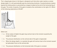 The L-shaped gate shown in the figure is designed such that when water reaches a certain
design depth, h, it will automatically open by overturning clockwise. Counterclockwise rotation
beyond the initial position is prevented by a stopper located at the end of the horizontal leg of
the gate. The center of gravity of the gate is located a few centimeters to the right of O. Which
of the following statements is FALSE?
Water
1.5 m
Select one:
O a. At low values of depth, the gate may overturn due to the moment caused by the
weight of the gate
O b. The pressure distribution on the vertical side of the gate is trapezoidal
O c. When the design depth, h, is reached, the gate will overturn due to the moment caused
by hydrostatic force on the vertical side
O d. The pressure distribution on the horizontal side of the gate is constant
