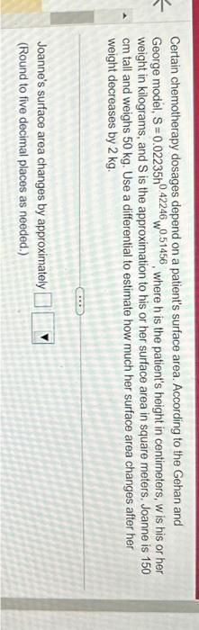 Certain chemotherapy dosages depend on a patient's surface area. According to the Gehan and
George model, S = 0.02235h0.42246 0.51456, where h is the patient's height in centimeters, w is his or her
weight in kilograms, and S is the approximation to his or her surface area in square meters. Joanne is 150
cm tall and weighs 50 kg. Use a differential to estimate how much her surface area changes after her
weight decreases by 2 kg.
Joanne's surface area changes by approximately
(Round to five decimal places as needed.)