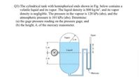 Q3) The cylindrical tank with hemispherical ends shown in Fig. below contains a
volatile liquid and its vapor. The liquid density is 800 kg/m', and its vapor
density is negligible. The pressure in the vapour is 120 kPa (abs), and the
atmospheric pressure is 101 kPa (abs). Determine:
(a) the gage pressure reading on the pressure gage; and
(b) the height, h, of the mercury manometer.
Open
Vapor
Liquid
1m
Mercury
