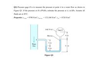 Q1) Pressure gage B is to measure the pressure at point A in a water flow as shown in
Figure Ql. If the pressure at B is P kPa, estimate the pressure at 4, in kPa. Assume all
fluids are at 20°C.
Properties: 7 = 9790 N/m³ 7 merany = 133,100 N/m³ y = 8720 N/m³
SAE 30 oil
Gage B
Мercury.
б ст
5 сm
Water
flow
11 cm
4 cm
Figure Q1
