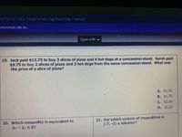 MTIYODE 1MDc1Nzgz/a/Mzl1Njg5NDE5Mjc3/details
ommonLit | My As...
Open with -
19. Jack paid $13.75 to buy 3 slices of pizza and 4 hot dogs at a concession stand. Sarah paid
$9.75 to buy 2 slices of pizza and 3 hot dogs from the same concession stand. What was
the price of a slice of pizza?
A. $1.50
B. $1.75
C. $2,00
D. $2.25
20. Which inequality is equivalent to
4x- 2y S 8?
21. For which system of inequalities is
(-7, -2) a solution?
