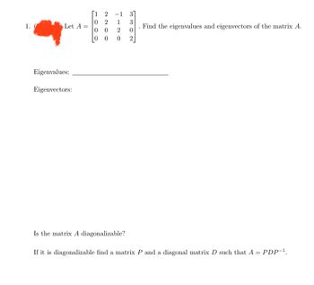 ### Problem Statement

Given the matrix 

\[ A = \begin{pmatrix}
1 & 2 & -1 & 3 \\
0 & 2 & 1 & 3 \\
0 & 0 & 2 & 0 \\
0 & 0 & 0 & 2 
\end{pmatrix} \]

1. Find the eigenvalues and eigenvectors of the matrix \( A \).

#### Eigenvalues: 
_________________________

#### Eigenvectors:
_________________________

2. Is the matrix \( A \) diagonalizable?

3. If it is diagonalizable, find a matrix \( P \) and a diagonal matrix \( D \) such that \( A = PDP^{-1} \).