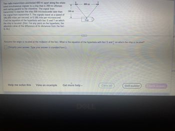 **Educational Website Content**

### Problem Statement

Two radio transmitters positioned 400 km apart along the shore send simultaneous signals to a ship that is 200 km offshore and sailing parallel to the shoreline. The signal from transmitter S reaches the ship 200 microseconds later than the signal from transmitter T. The signals travel at a speed of 186,000 miles per second, or 0.186 miles per microsecond. Find the equation of the hyperbola with foci S and T on which the ship is located. (Hint: For any point on the hyperbola, the absolute value of the difference of its distances from the foci is 2a.)

**Diagram Explanation:**

The diagram shows:
- Two radio transmitters, labeled as S and T, positioned 400 km apart along a line representing the shoreline.
- A ship that is indicated to be 200 km offshore, represented by an arrow pointing downward from the line of transmitters.
- The ship's position shows the hyperbolic path with the ship as a point on the hyperbola, marked by a dashed line extending from both transmitters.
  
### Question 1

**Problem:** Assume the origin is located at the midpoint of the foci. What is the equation of the hyperbola with foci S and T on which the ship is located?

**Hint:** Simplify your answer. Type your answer in standard form.

---
**Interactive Tools:**
- **Help me solve this:** Provides step-by-step guidance to solving similar hyperbola equations.
- **View an example:** See an example problem solved with detailed explanations.
- **Get more help:** Access additional resources or connect with a tutor for personalized help.