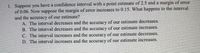 1. Suppose you have a confidence interval with a point estimate of 2.5 and a margin of error
of 0.06. Now suppose the margin of error increases to 0.15. What happens to the interval
and the accuracy of our estimate?
A. The interval decreases and the accuracy of our estimate decreases.
B. The interval decreases and the accuracy of our estimate increases.
C. The interval inereases and the accuracy of our estimate decreases.
D. The interval increases and the accuracy of our estimate increases.
