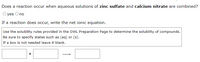 Does a reaction occur when aqueous solutions of zinc sulfate and calcium nitrate are combined?
Oyes Ono
If a reaction does occur, write the net ionic equation.
Use the solubility rules provided in the OWL Preparation Page to determine the solubility of compounds.
Be sure to specify states such as (aq) or (s).
If a box is not needed leave it blank.
