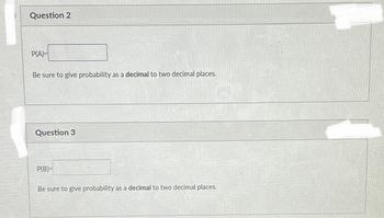 Question 2
P(A)=
Be sure to give probability as a decimal to two decimal places.
Question 3
P(B)=
Be sure to give probability as a decimal to two decimal places.