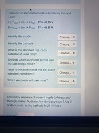 Consider an electrochemical cell involving Iron and
Lead.
Fe2+
(aq)
+ 2e- → Fes) E° = -0.45 V
Pb2+ (ag) + 2e- → Pb(s) E° = -0.13 V
Identify the anode
Choose... +
Identify the cathode
Choose... +
What is the standard reduction
Choose... +
potential of Lead (Pb)?
Towards which electrode anions from
Choose...
the salt bridge move?
What is the potential of this cell under
Choose...
standard conditions?
Which electrode will gain mass?
Choose... +
How many amperes of current needs to be passed
through molten Sodium chloride to produce 2.4 g of
Sodium metal at the cathode in 20 minutes.
Ancwor:
