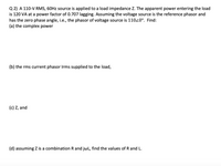 Q 2) A 110-V RMS, 60HZ source is applied to a load impedance Z. The apparent power entering the load
is 120 VA at a power factor of 0.707 lagging. Assuming the voltage source is the reference phasor and
has the zero phase angle, i.e., the phasor of voltage source is 11020°. Find:
(a) the complex power
(b) the rms current phasor Irms supplied to the load,
(c) Z, and
(d) assuming Z is a combination R and jwL, find the values of R and L.
