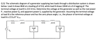 Q 3) The schematic diagram of a generator supplying two loads through a distribution system is shown
below. Load A draws 8kW at a leading pf of 0.8, while load B draws 10kW at a 0.6 lagging pf. The
terminal voltage at load B is 215 Vrms. Determine the voltage at the generator as well as the real power
P, reactive power Q, and apparent power S, supplied by the generator. Assuming the terminal voltage
at load B is the reference phasor and has the zero phase angle, i.e., the phasor of terminal voltage at
load B is 21520° Vrms-
0.4 2
J0.8 N
0.40
J0.8 Q
Load
Load
A
B
