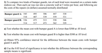 2) To compare two kinds of bumper guards, ten of each kind were mounted on a certain make
midsize car. Then each car was run into a concrete wall at 5 miles per hour, and following are
the costs of the repairs (in dollars) assumed normally distributed:
Bumper guard A: 545
495
506
447
530
510
487
539
559
531
Bumper guard B: 536
475
513
558
546
514
517
473
562
529
a) Test whether the mean cost with bumper guard A is lower than $500 at .05 level.
b) Test whether the mean cost with bumper guard B is higher than $500 at .05 level.
c) Obtain 95% confidence interval for the difference between the mean costs with bumper
guard A and B.
d) Use the 0.05 level of significance to test whether the difference between the corrosponding
sample means is significant.
