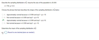 Describe the sampling distribution of p. Assume the size of the population is 30,000.
n= 700, p= 0.6
Choose the phrase that best describes the shape of the sampling distribution of p below.
O A. Approximately normal because n s0.05N and np(1- p) < 10.
O B. Not normal because ns0.05N and np(1- p) 2 10.
°C. Approximately normal because ns 0.05N and np(1- p) 2 10.
O D. Not normal because ns0.05N and np(1- p) < 10.
Determine the mean of the sampling distribution of p.
(Round to one decimal place as needed.)
