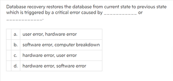 Database recovery restores the database from current state to previous state
which is triggered by a critical error caused by
or
a. user error, hardware error
b. software error, computer breakdown
C. hardware error, user error
d. hardware error, software error