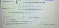 Determine whether the series>
2" + 7"
converges or diverges. If it converges, find its sum.
6.
9h
n = 1
Select the correct answer below and, if necessary, fill in the answer box within your choice.
2" +7"
O A. The series diverges because lim
#0 or fails to exist.
9h
"
2 +7
The series converges because lim
OB.
= 0. The sum of the series is
9"
6.
(Simplify your answer.)
O C. The series diverges because it is the sum of two geometric series, at least one with Ir| 21
The series converges because it is the sum of two geometric series, each with r<1. The sum of the series is
(Simplify your answer)
OD.
