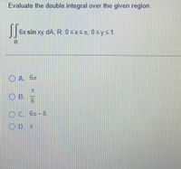 Evaluate the double integral over the given region.
|6x sin xy
dA, R. 0 SxsA, 0sys1
R.
O A. 6x
兀
OB.
9.
O C. 6x-6
O D. I
