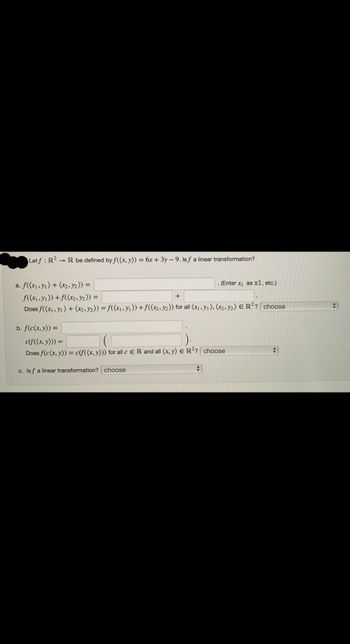 Letf: R2 R be defined by f((x, y)) = 6x + 3y - 9. lsf a linear transformation?
a. f((x₁, y₁) + (x2, y₂)) =
f((x₁, y₁)) + f((x2, y2)) =
+
Does f((x₁, y1) + (x2, y2)) = f((x₁, y₁)) + f((x2, y2)) for all (x₁, y₁), (x2, y2) E R²? choose
. (Enter x₁ as x1, etc.)
b. f(c(x, y)) =
c(f((x, y))) =
Does f(c(x, y)) = c(f((x, y))) for all c ER and all (x, y) E R²? choose
c. Isf a linear transformation? choose