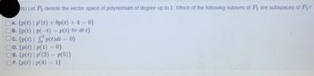 ts) Let P2 denote the vector space of polynomials of degree up to 2. Which of the following subsets of P2 are subspaces of P2?
A. {p(t) | p' (t) + 8p(t) + 4 = 0}
B. {p(t) | p(-t) = p(t) for all t}
Oc. {p(t) | fp(t)dt = 0}
D. {p(t) |p(1)=0}
E. {p(t) | p' (2) = p(5)}
OF. {p(t) |p(4) = 1}