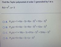 Find the Taylor polynomial of order 3 generated by f at a.
f(x) =x², a = 3
O A. P3(x)= 1 + 6(x- 3) + 9(x- 3) + 12(x- 3)
O B. P,(x) = 9+ 6(x- 3) + 9(x – 3)° + 12(x- 3)
O C. P,(x)= 1 + 18(x- 3) +81(x- 3) +324(x - 3)
O D. P,(x) = 9 +6(x- 3) + (x- 3)²
