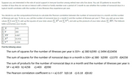 Suppose you are interested in the role of social support in immune function among retired men who live alone. You ask 50 patients to record the
number of days they do not see or interact with a friend or family member over a period of 1 month to see whether the number of nonsocial days in a
typical month correlates with the number of new illnesses they experience per year.
You decide to use the computational formula to calculate the Pearson correlation between the number of nonsocial days in a month and the number
of illnesses per year. To do so, you call the number of nonsocial days in a month X and the number of illnesses per year Y. Then, you add up your data
values EX and EY), add up the squares of your data values (EX² and Y®), and add up the products of your data values (EXY). The followin
table summarizes your results:
ΙΣΧ
ΙΣΥ
ΣΧΥ
Σ
ΣΥΣ
590
380
4,887
10,456
4,258
Find the following values:
The sum of squares for the number of illnesses per year is SSY= a) 380 b)590 c) 3494 d)10456
The sum of squares for the number of nonsocial days in a month is SSX= a) 380 b)590 c)1370 d)4258
The sum of products for the number of nonsocial days in a month and the number of illnesses per year is
SP = a) 403 b) 4258 c)-403 d)590
The Pearson correlation coefficient is r= a) 0.07 b)0.18 c)-0.18 d)0.82
