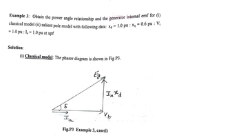 Example 3: Obtain the power angle relationship and the generator internal emf for (i)
classical model (ii) salient pole model with following data: xa = 1.0 pu: xq = 0.6 pu: V₁
=1.0 pu: I₁=1.0 pu at upf
Solution:
(i) Classical model: The phasor diagram is shown in Fig P3.
Ind
IVE
Ia
Fig.P3 Example 3, case(i)