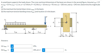 A wood beam supports the loads shown. The cross-sectional dimensions of the beam are shown in the second figure. Assume LAB = 2.9
m, LBc = 0.9 m, LcD = 1.1 m, w = 6.7 kN/m, P = 4.2 kN, b₁ = 10 mm, b₂ = 95 mm, d₁ = 100 mm, and d₂ = 240 mm. Determine the magnitude
of:
(a) the maximum horizontal shear stress Tmax in the beam.
(b) the maximum tension bending stress max (and location x) in the beam.
Answers:
(a) Tmax = i
(b) omax =
i
W
LAB
B
LBC LCD
kPa.
kPa, at x =
Mi
D
d₁
b₂b₁
m.
d₂