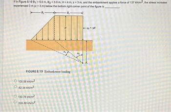 If in Figure 8.19 B₁ = 5.0 m, B₂=3.0 m, H = 4 m, z = 3 m, and the embankment applies a force of 137 kN/m2, the stress increase
experienced 3 m (z = 3 m) below the bottom right corner point of the figure is,
B₂-
**
FIGURE 8.19 Embankment loading
105.58 kN/m²
62.34 kN/m²
Ⓒ 150.78 kN/m²
Ⓒ224.88 kN/m²
-9-yl