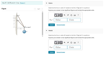 Take F = 320 N and d = 1.0 m. (Figure 1)
Figure
1.5 m
B
C
-2 m
D
F
1 of 1 >
Part A
Determine the force in cable AC needed to hold the 21-kg ball D in equlibrium.
Express your answer to two significant figures and include the appropriate units.
FAC =
Submit
Part B
Value
Request Answer
Submit
O
▼
Determine the force in cable AB needed to hold the 21-kg ball D in equlibrium.
Express your answer to two significant figures and include the appropriate units.
μA
FAB = Value
Units
Request Answer
wwwww
Units
?
ww
?