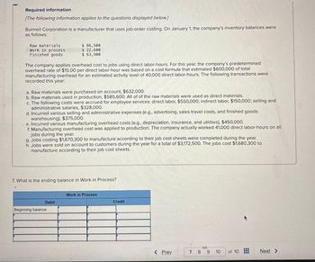 Required information
[The following information applies to the questions displayed below.]
Bunnell Corporation is a manufacturer that uses job-order costing. On January 1, the company's inventory balances were
as follows:
Raw materials
Work in process
Finished goods
$ 86,500
$ 22,600
$ 63,900
The company applies overhead cost to jobs using direct labor-hours. For this year, the company's predetermined
overhead rate of $15.00 per direct labor-hour was based on a cost formula that estimated $600,000 of total
manufacturing overhead for an estimated activity level of 40,000 direct labor-hours. The following transactions were
recorded this year:
a. Raw materials were purchased on account, $632,000.
b. Raw materials used in production, $585,600. All of of the raw materials were used as direct materials.
c. The following costs were accrued for employee services: direct labor, $550,000; indirect labor, $150,000; selling and
administrative salaries, $328,000.
d. Incurred various selling and administrative expenses (e.g., advertising, sales travel costs, and finished goods
warehousing), $375,000.
e. Incurred various manufacturing overhead costs (e.g., depreciation, insurance, and utilities), $450,000.
f. Manufacturing overhead cost was applied to production. The company actually worked 41,000 direct labor-hours on all
jobs during the year.
g. Jobs costing $1,670,300 to manufacture according to their job cost sheets were completed during the year.
h. Jobs were sold on account to customers during the year for a total of $3,172,500. The jobs cost $1,680,300 to
manufacture according to their job cost sheets.
7. What is the ending balance in Work in Process?
Work in Process
Debit
Credit
Beginning balance
< Prev
7 8 9
110
of 10
Next >