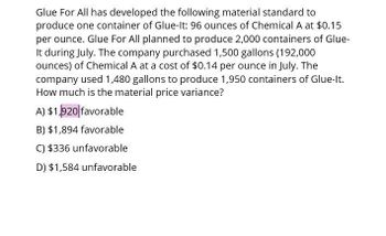 Glue For All has developed the following material standard to
produce one container of Glue-It: 96 ounces of Chemical A at $0.15
per ounce. Glue For All planned to produce 2,000 containers of Glue-
It during July. The company purchased 1,500 gallons (192,000
ounces) of Chemical A at a cost of $0.14 per ounce in July. The
company used 1,480 gallons to produce 1,950 containers of Glue-It.
How much is the material price variance?
A) $1,920 favorable
B) $1,894 favorable
C) $336 unfavorable
D) $1,584 unfavorable