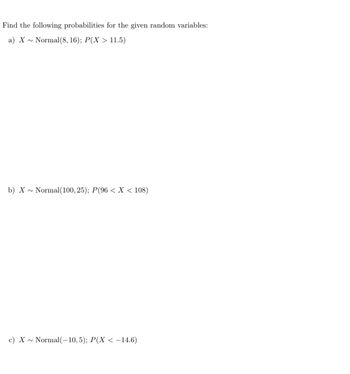 Find the following probabilities for the given random variables:
a) X~ Normal (8, 16); P(X > 11.5)
b) X~ Normal (100, 25); P(96 < X < 108)
c) X~ Normal(-10, 5); P(X < −14.6)