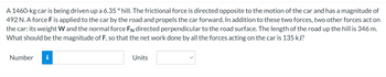 A 1460-kg car is being driven up a 6.35 ° hill. The frictional force is directed opposite to the motion of the car and has a magnitude of
492 N. A force F is applied to the car by the road and propels the car forward. In addition to these two forces, two other forces act on
the car: its weight W and the normal force FN directed perpendicular to the road surface. The length of the road up the hill is 346 m.
What should be the magnitude of F, so that the net work done by all the forces acting on the car is 135 kJ?
Number
i
Units