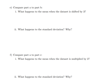 e) Compare part a to part b:
i. What happens to the mean when the dataset is shifted by 3?
ii. What happens to the standard deviation? Why?
f) Compare part a to part c:
i. What happens to the mean when the dataset is multiplied by 2?
ii. What happens to the standard deviation? Why?