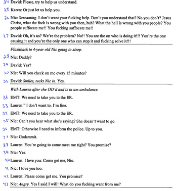2 David: Please, try to help us understand.
25 Karen: Or just let us help you.
26 Nic: Screaming. I don't want your fucking help. Don't you understand that? No you don't? Jesus
Christ, what the fuck is wrong with you then, huh? What the hell is wrong with you people? You
people suffocate me!! You fucking suffocate me!!
27 David: Oh, it's us? We're the problem? No!! You are the on who is doing it!!! You're the one
causing it and you're the only one who can stop it and fucking solve it!!!
Flashback to 4-year old Nic going to sleep.
28 Nic: Daddy?
29 David: Yes?
30 Nic: Will you check on me every 15 minutes?
31 David: Smiles, tucks Nic in. Yes.
With Lauren after she OD'd and is in am ambulance.
32 EMT: We need to take you to the ER.
33 Lauren:" I don't want to. I'm fine.
34 EMT: We need to take you to the ER.
35 Nic: Can't you hear what she's saying? She doesn't want to go.
36 EMT: Otherwise I need to inform the police. Up to you.
37 Nic: Godammit.
38 Lauren: You're going to come meet me right? You promise?
39 Nic: Yes.
Yo Lauren: I love you. Come get me, Nic.
4 Nic: I love you too.
Lauren: Please come get me. You promise?
43 Nic: Angry. Yes I said I will! What do you fucking want from me?