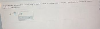 The pH of an acid solution is 5.70. Calculate the K for the monoprotic acid. The initial acid concentration is 0.010 M. Be sure your answer has the correct
number of significant digits.
K
0
x10
X
5