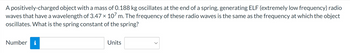 A positively-charged object with a mass of 0.188 kg oscillates at the end of a spring, generating ELF (extremely low frequency) radio
waves that have a wavelength of 3.47 × 107 m. The frequency of these radio waves is the same as the frequency at which the object
oscillates. What is the spring constant of the spring?
Number i
Units