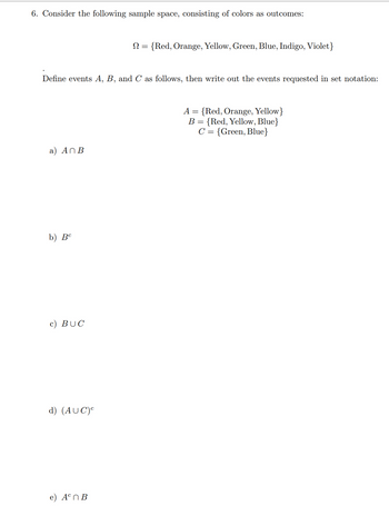 6. Consider the following sample space, consisting of colors as outcomes:
Define events A, B, and C as follows, then write out the events requested in set notation:
a) An B
b) Bc
c) BUC
d) (AUC)C
N = {Red, Orange, Yellow, Green, Blue, Indigo, Violet}
e) An B
A = {Red, Orange, Yellow}
B = {Red, Yellow, Blue}
C = {Green, Blue}