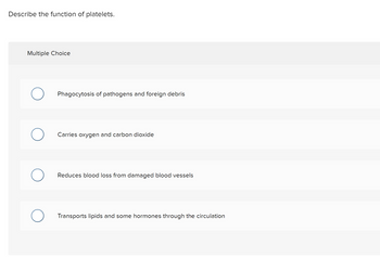 Describe the function of platelets.
Multiple Choice
O
O
O
O
Phagocytosis of pathogens and foreign debris
Carries oxygen and carbon dioxide
Reduces blood loss from damaged blood vessels
Transports lipids and some hormones through the circulation