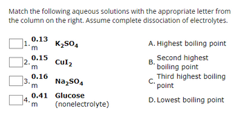 Match the following aqueous solutions with the appropriate letter from
the column on the right. Assume complete dissociation of electrolytes.
0.13
K2SO4
m
0.15
2.
CUI2
m
0.16
3.
Na2SO4
m
0.41 Glucose
4.
m
(nonelectrolyte)
A. Highest boiling point
Second highest
B.
boiling point
Third highest boiling
C.
point
D. Lowest boiling point