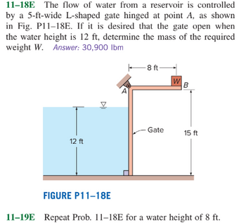 11-18E
The flow of water from a reservoir is controlled
by a 5-ft-wide L-shaped gate hinged at point A, as shown
in Fig. P11-18E. If it is desired that the gate open when
the water height is 12 ft, determine the mass of the required
weight W. Answer: 30,900 lbm
8ft-
W
B
Gate
15 ft
12 ft
FIGURE P11-18E
11-19E Repeat Prob. 11-18E for a water height of 8 ft.