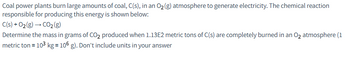 Coal power plants burn large amounts of coal, C(s), in an O₂(g) atmosphere to generate electricity. The chemical reaction
responsible for producing this energy is shown below:
C(s) +0₂(g) → CO₂ (g)
Determine the mass in grams of CO₂ produced when 1.13E2 metric tons of C(s) are completely burned in an O₂ atmosphere (1
metric ton = 10³ kg = 106 g). Don't include units in your answer